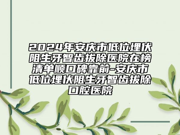 2024年安庆市低位埋伏阻生牙智齿拔除医院在榜清单顺口碑靠前-安庆市低位埋伏阻生牙智齿拔除口腔医院