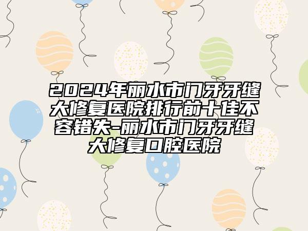 2024年丽水市门牙牙缝大修复医院排行前十佳不容错失-丽水市门牙牙缝大修复口腔医院