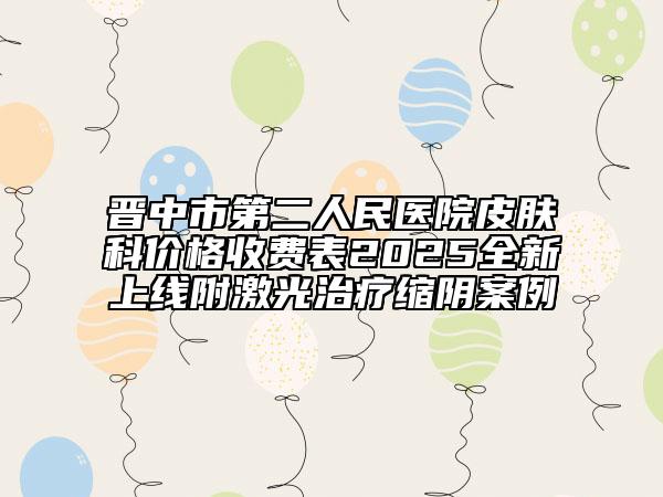 晋中市第二人民医院皮肤科价格收费表2025全新上线附激光治疗缩阴案例