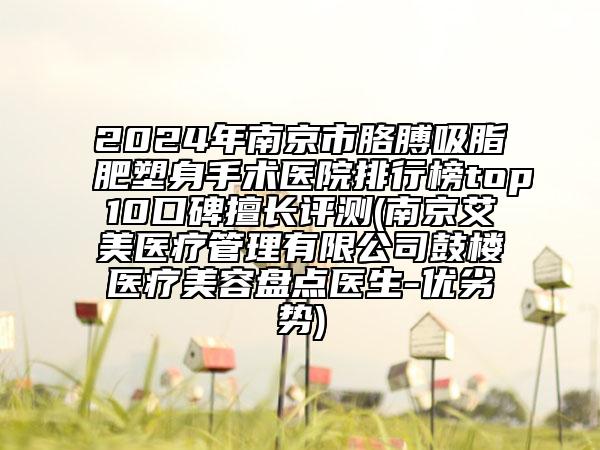 2024年南京市胳膊吸脂肥塑身手术医院排行榜top10口碑擅长评测(南京艾美医疗管理有限公司鼓楼医疗美容盘点医生-优劣势)