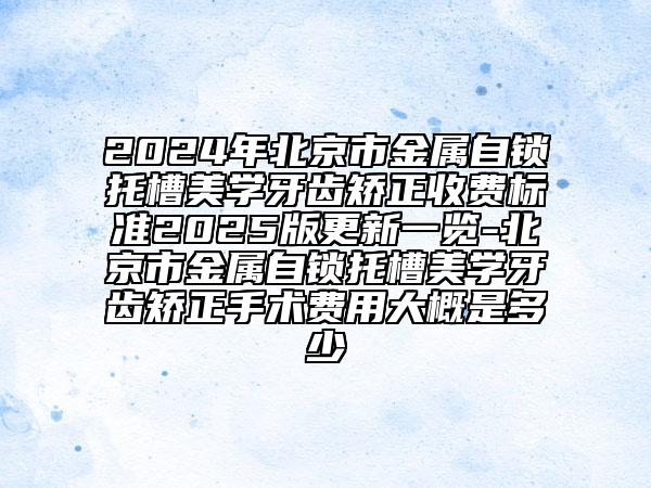 2024年北京市金属自锁托槽美学牙齿矫正收费标准2025版更新一览-北京市金属自锁托槽美学牙齿矫正手术费用大概是多少