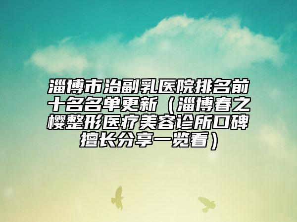 淄博市治副乳医院排名前十名名单更新（淄博春之樱整形医疗美容诊所口碑擅长分享一览看）