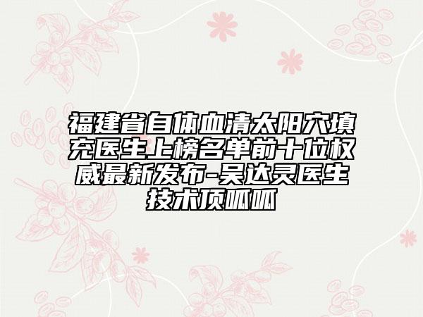 福建省自体血清太阳穴填充医生上榜名单前十位权威最新发布-吴达灵医生技术顶呱呱