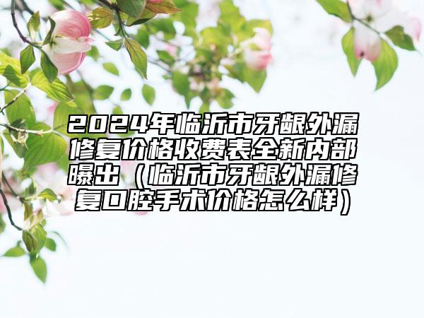 2024年临沂市牙龈外漏修复价格收费表全新内部曝出（临沂市牙龈外漏修复口腔手术价格怎么样）