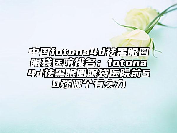 中国fotona4d祛黑眼圈眼袋医院排名：fotona4d祛黑眼圈眼袋医院前50强哪个有实力