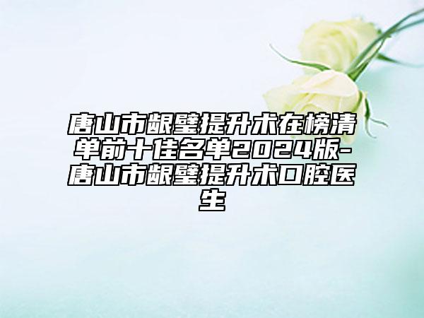 唐山市龈璧提升术在榜清单前十佳名单2024版-唐山市龈璧提升术口腔医生