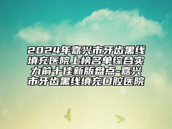 2024年嘉兴市牙齿黑线填充医院上榜名单综合实力前十佳新版盘点-嘉兴市牙齿黑线填充口腔医院