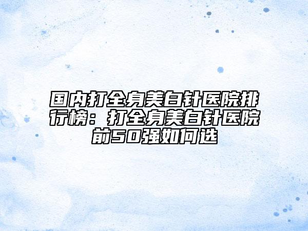 国内打全身美白针医院排行榜：打全身美白针医院前50强如何选