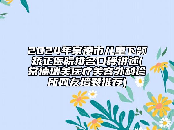 2024年常德市儿童下颌矫正医院排名口碑讲述(常德瑞美医疗美容外科诊所网友墙裂推荐)