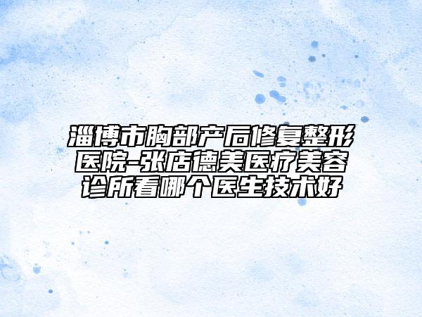 淄博市胸部产后修复整形医院-张店德美医疗美容诊所看哪个医生技术好