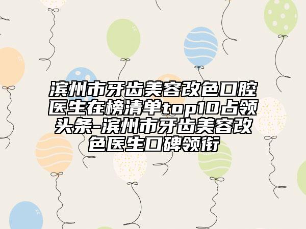 滨州市牙齿美容改色口腔医生在榜清单top10占领头条-滨州市牙齿美容改色医生口碑领衔