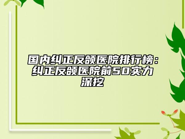 国内纠正反颌医院排行榜：纠正反颌医院前50实力深挖