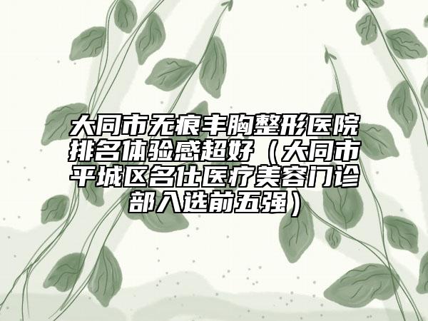 大同市无痕丰胸整形医院排名体验感超好（大同市平城区名仕医疗美容门诊部入选前五强）