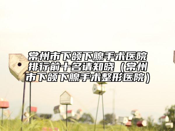 常州市下颌下腺手术医院排行前十名请知晓（常州市下颌下腺手术整形医院）