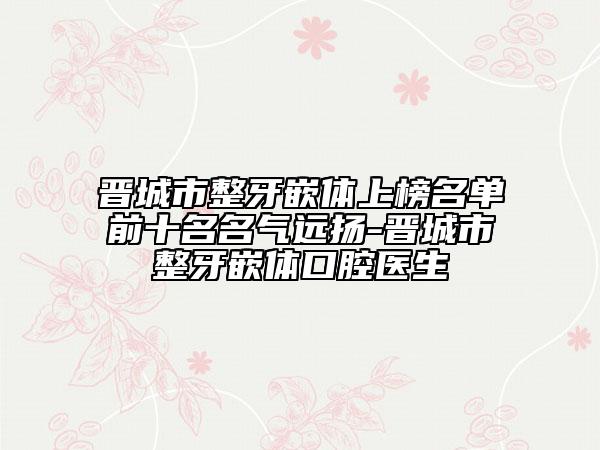 晋城市整牙嵌体上榜名单前十名名气远扬-晋城市整牙嵌体口腔医生