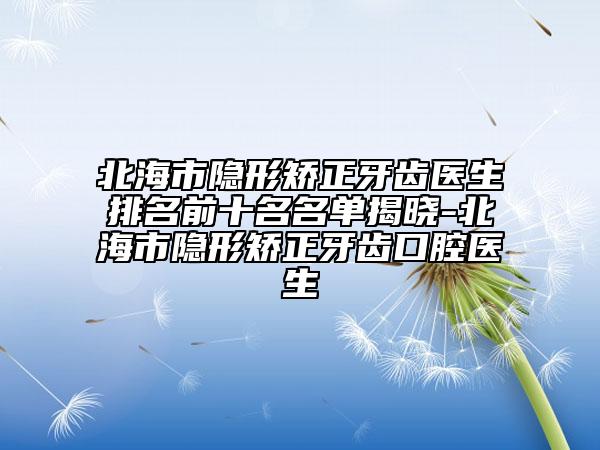 北海市隐形矫正牙齿医生排名前十名名单揭晓-北海市隐形矫正牙齿口腔医生