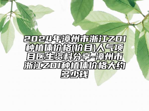 2024年漳州市浙江ZDI种植体价格(价目)人气项目医生资料分享-漳州市浙江ZDI种植体价格大约多少钱