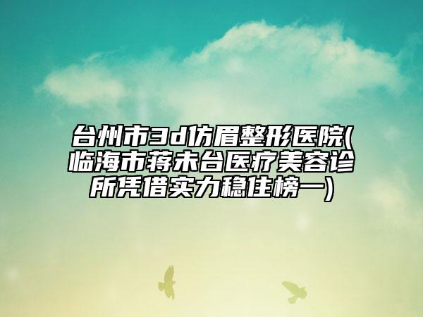 台州市3d仿眉整形医院(临海市蒋未台医疗美容诊所凭借实力稳住榜一)