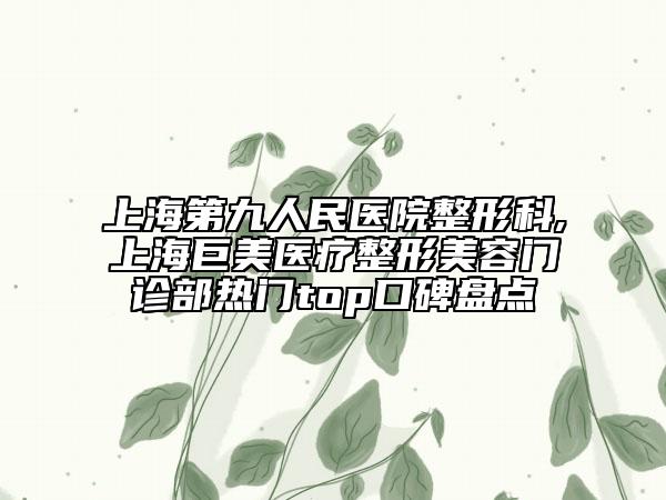 上海第九人民医院整形科,上海巨美医疗整形美容门诊部热门top口碑盘点