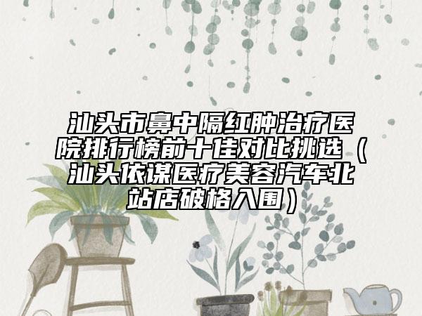 汕头市鼻中隔红肿治疗医院排行榜前十佳对比挑选（汕头依谋医疗美容汽车北站店破格入围）