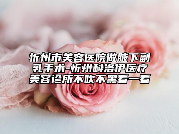 忻州市美容医院做腋下副乳手术-忻州科洛伊医疗美容诊所不吹不黑看一看