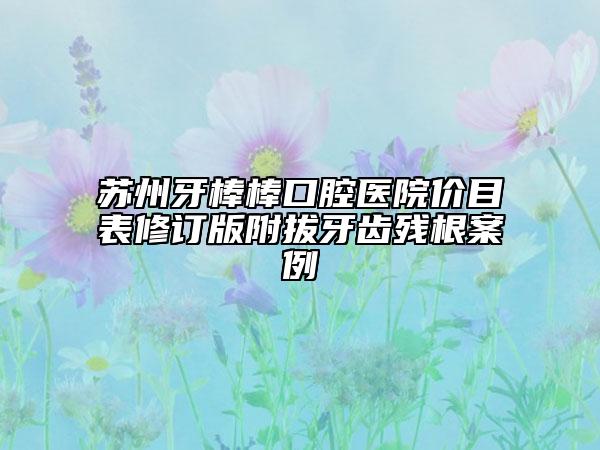 苏州牙棒棒口腔医院价目表修订版附拔牙齿残根案例