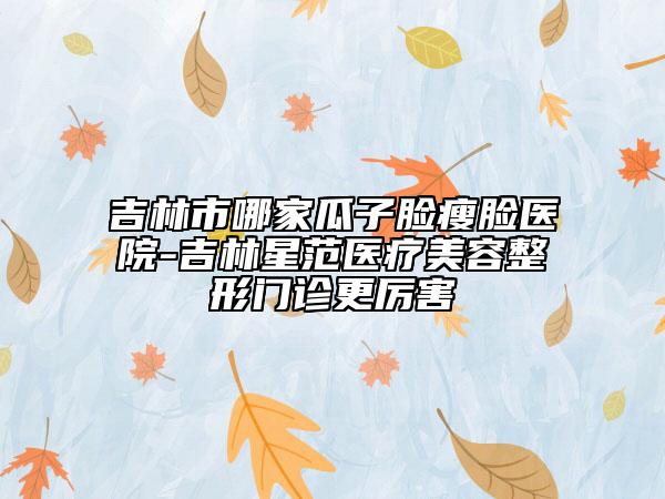 吉林市哪家瓜子脸瘦脸医院-吉林星范医疗美容整形门诊更厉害