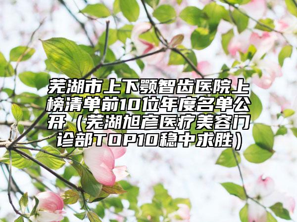 芜湖市上下颚智齿医院上榜清单前10位年度名单公开（芜湖旭彦医疗美容门诊部TOP10稳中求胜）