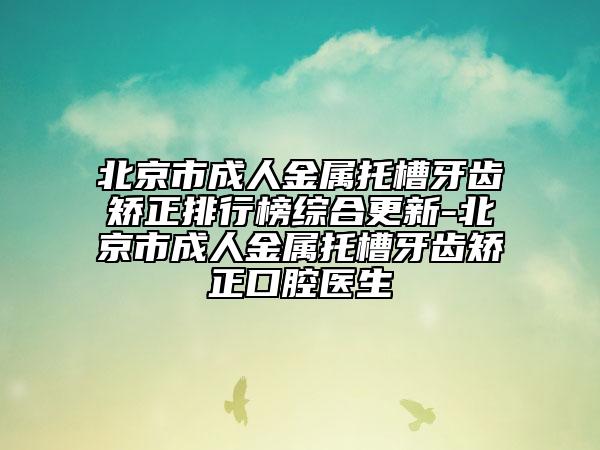 北京市成人金属托槽牙齿矫正排行榜综合更新-北京市成人金属托槽牙齿矫正口腔医生