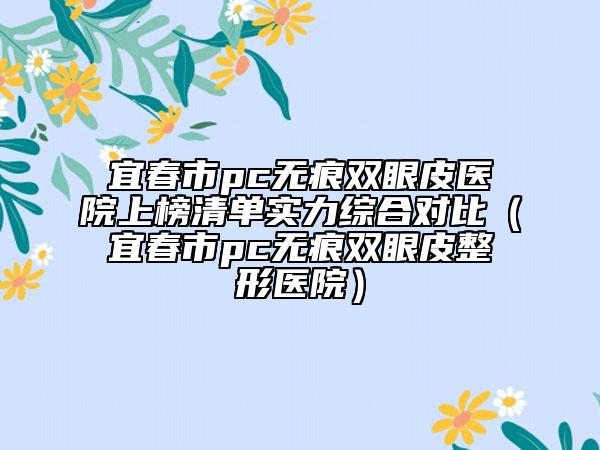 宜春市pc无痕双眼皮医院上榜清单实力综合对比（宜春市pc无痕双眼皮整形医院）