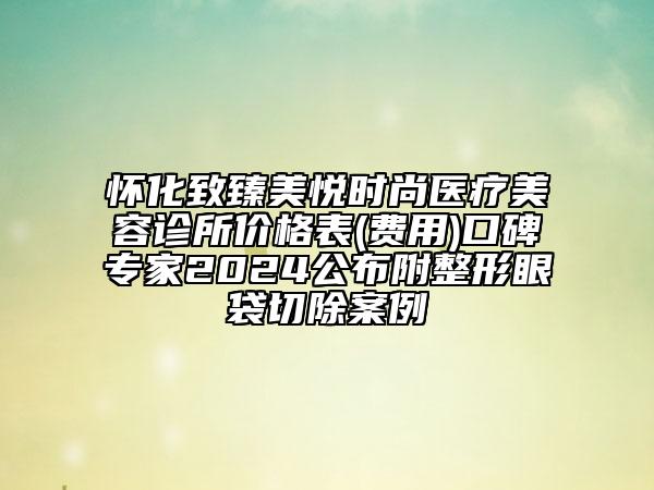 怀化致臻美悦时尚医疗美容诊所价格表(费用)口碑专家2024公布附整形眼袋切除案例