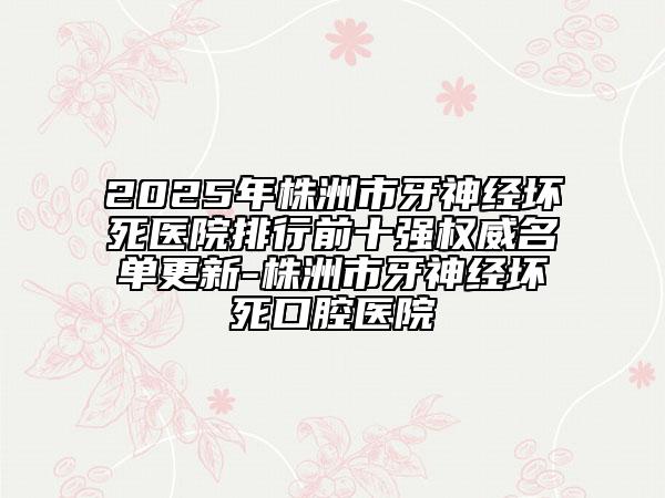 2025年株洲市牙神经坏死医院排行前十强权威名单更新-株洲市牙神经坏死口腔医院