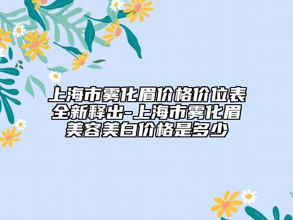 上海市雾化眉价格价位表全新释出-上海市雾化眉美容美白价格是多少