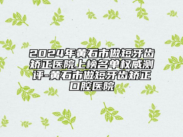 2024年黄石市做短牙齿矫正医院上榜名单权威测评-黄石市做短牙齿矫正口腔医院