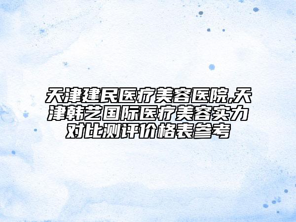 天津建民医疗美容医院,天津韩艺国际医疗美容实力对比测评价格表参考