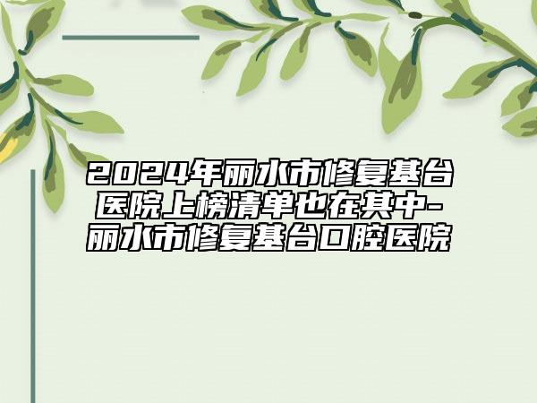 2024年丽水市修复基台医院上榜清单也在其中-丽水市修复基台口腔医院