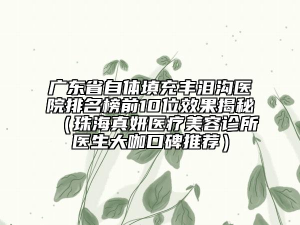 广东省自体填充丰泪沟医院排名榜前10位效果揭秘（珠海真妍医疗美容诊所医生大咖口碑推荐）