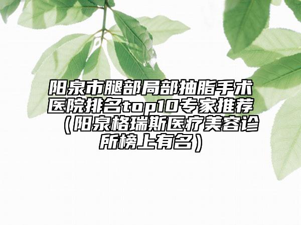 阳泉市腿部局部抽脂手术医院排名top10专家推荐（阳泉格瑞斯医疗美容诊所榜上有名）