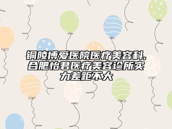 铜陵博爱医院医疗美容科,合肥怡君医疗美容诊所实力差距不大