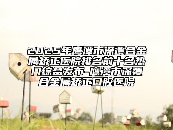 2025年鹰潭市深覆合金属矫正医院排名前十名热门综合发布-鹰潭市深覆合金属矫正口腔医院