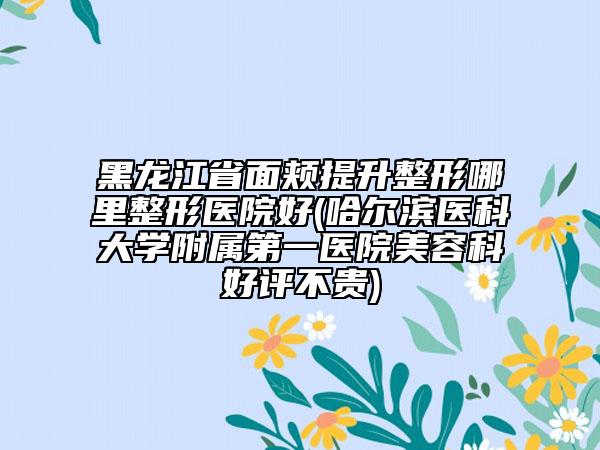 黑龙江省面颊提升整形哪里整形医院好(哈尔滨医科大学附属第一医院美容科好评不贵)