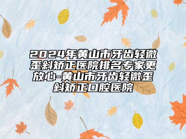 2024年黄山市牙齿轻微歪斜矫正医院排名专家更放心-黄山市牙齿轻微歪斜矫正口腔医院