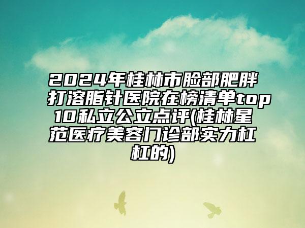 2024年桂林市脸部肥胖打溶脂针医院在榜清单top10私立公立点评(桂林星范医疗美容门诊部实力杠杠的)