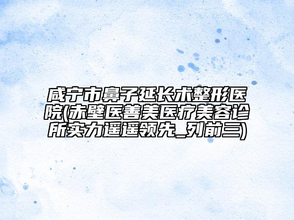 咸宁市鼻子延长术整形医院(赤壁医善美医疗美容诊所实力遥遥领先_列前三)