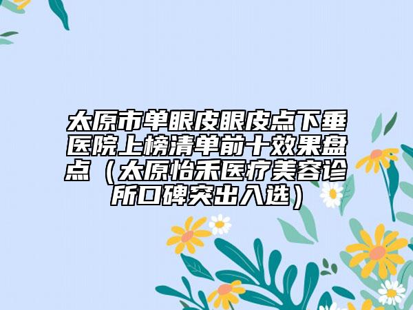 太原市单眼皮眼皮点下垂医院上榜清单前十效果盘点（太原怡禾医疗美容诊所口碑突出入选）