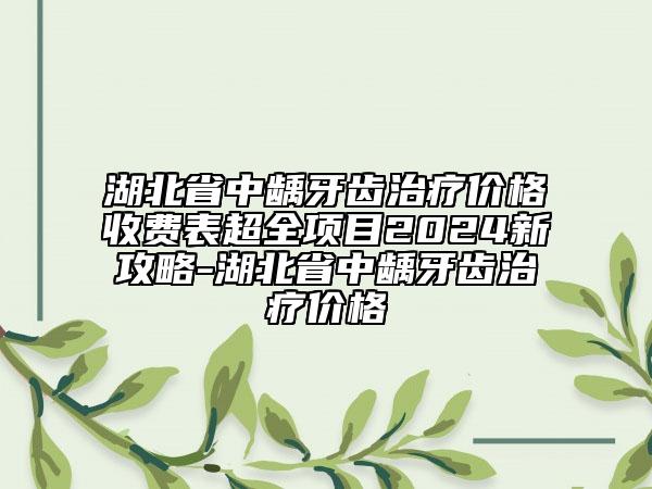 湖北省中龋牙齿治疗价格收费表超全项目2024新攻略-湖北省中龋牙齿治疗价格