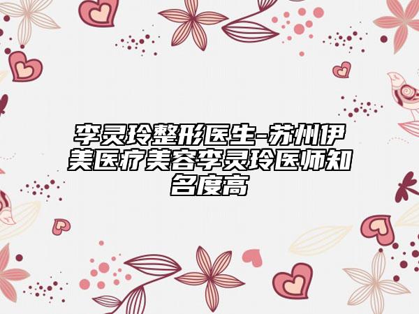 李灵玲整形医生-苏州伊美医疗美容李灵玲医师知名度高