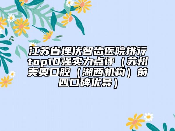 江苏省埋伏智齿医院排行top10强实力点评（苏州美奥口腔（湖西机构）前四口碑优异）