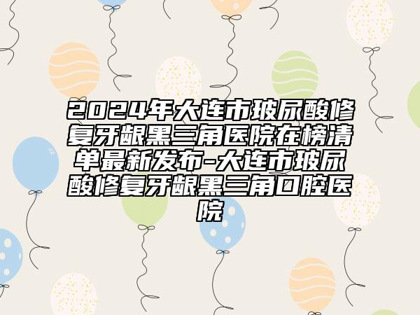 2024年大连市玻尿酸修复牙龈黑三角医院在榜清单最新发布-大连市玻尿酸修复牙龈黑三角口腔医院