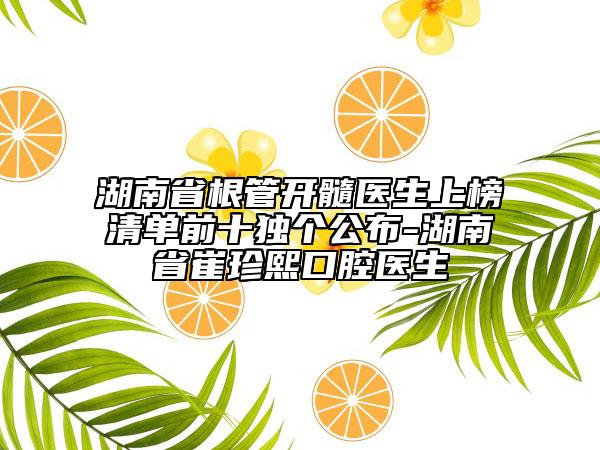 湖南省根管开髓医生上榜清单前十独个公布-湖南省崔珍熙口腔医生